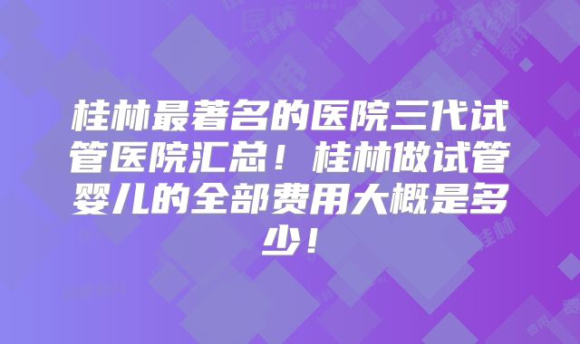 桂林最著名的医院三代试管医院汇总!桂林做试管婴儿的全部费用大概是多少!