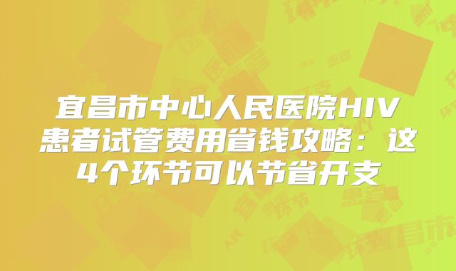 宜昌市中心人民医院HIV患者试管费用省钱攻略：这4个环节可以节省开支
