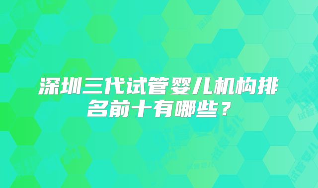 深圳三代试管婴儿机构排名前十有哪些?