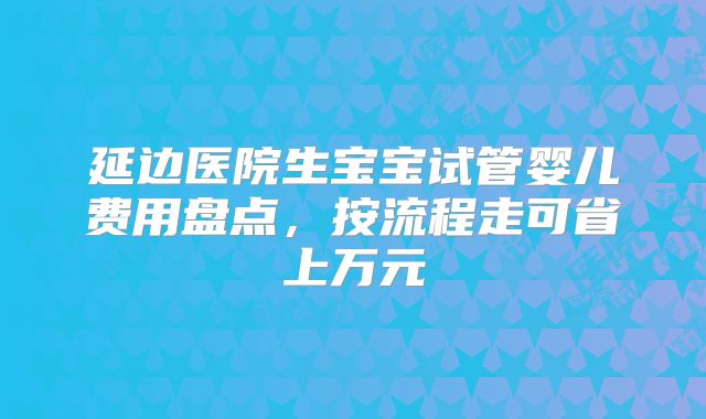 延边医院生宝宝试管婴儿费用盘点，按流程走可省上万元