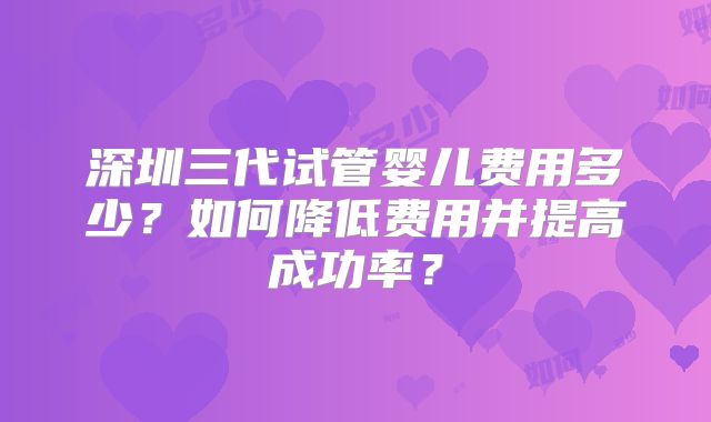 深圳三代试管婴儿费用多少？如何降低费用并提高成功率？