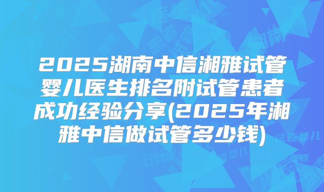 2025湖南中信湘雅试管婴儿医生排名附试管患者成功经验分享(2025年湘雅中信做试管多少钱)