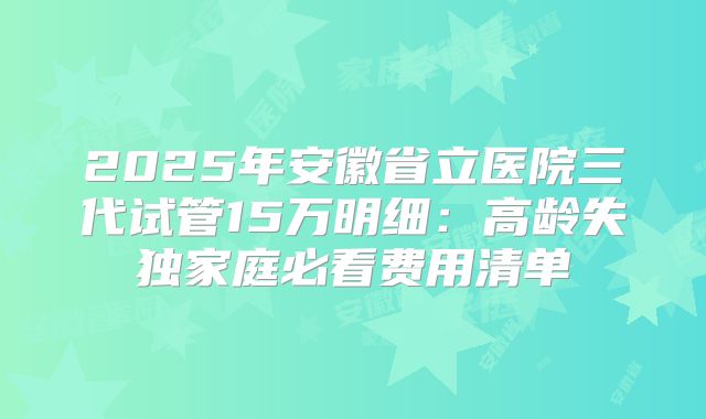 2025年安徽省立医院三代试管15万明细：高龄失独家庭必看费用清单