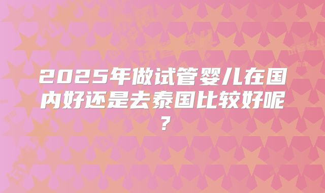 2025年做试管婴儿在国内好还是去泰国比较好呢？