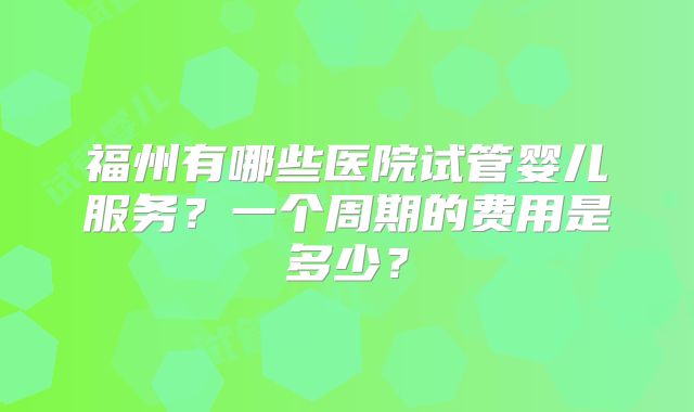 福州有哪些医院试管婴儿服务？一个周期的费用是多少？