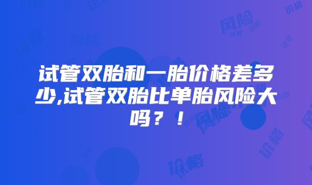 试管双胎和一胎价格差多少,试管双胎比单胎风险大吗?!