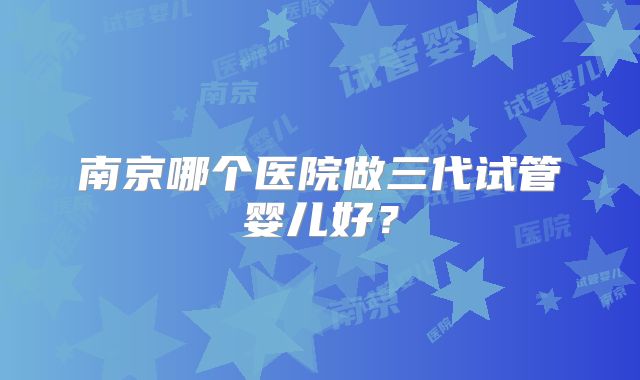 南京哪个医院做三代试管婴儿好？