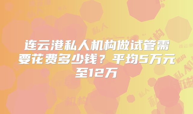 连云港私人机构做试管需要花费多少钱？平均5万元至12万