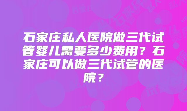 石家庄私人医院做三代试管婴儿需要多少费用？石家庄可以做三代试管的医院？