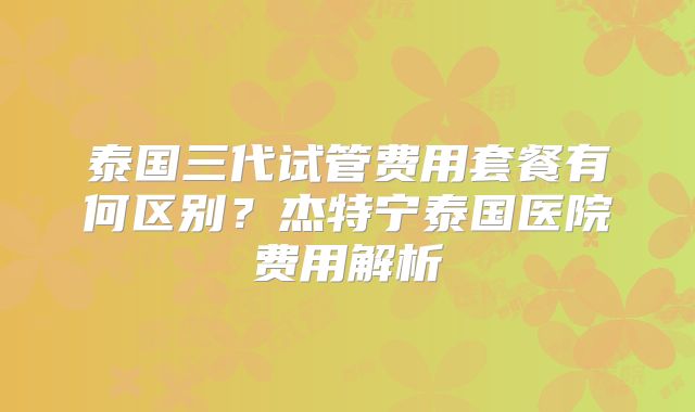 泰国三代试管费用套餐有何区别？杰特宁泰国医院费用解析