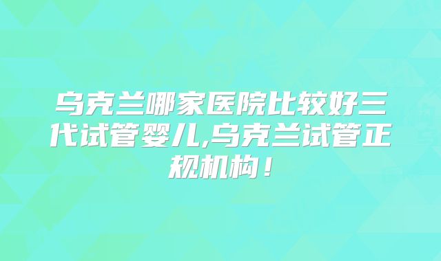 乌克兰哪家医院比较好三代试管婴儿,乌克兰试管正规机构！