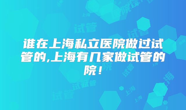 谁在上海私立医院做过试管的,上海有几家做试管的院!