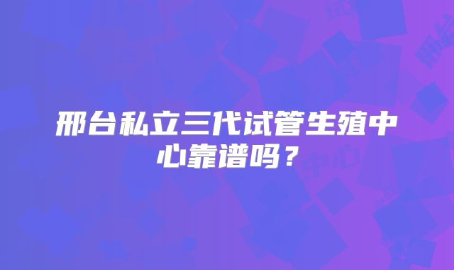 邢台私立三代试管生殖中心靠谱吗?