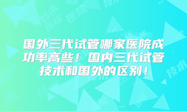 国外三代试管哪家医院成功率高些！国内三代试管技术和国外的区别！