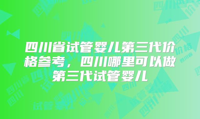 四川省试管婴儿第三代价格参考，四川哪里可以做第三代试管婴儿
