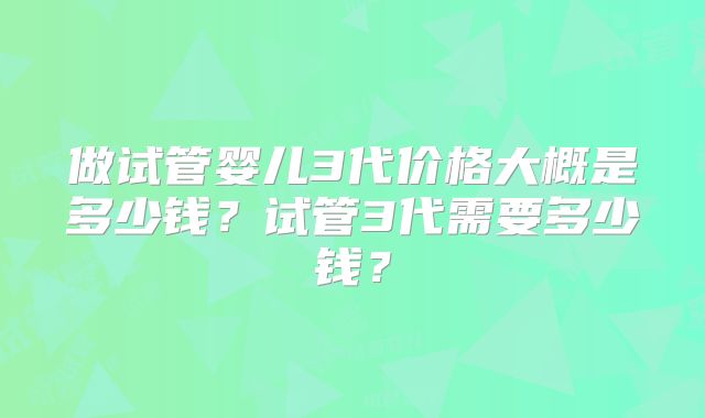做试管婴儿3代价格大概是多少钱?试管3代需要多少钱?