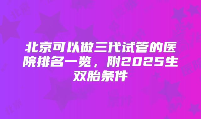 北京可以做三代试管的医院排名一览，附2025生双胎条件