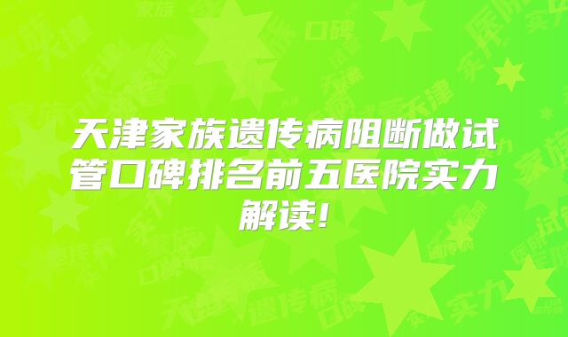 天津家族遗传病阻断做试管口碑排名前五医院实力解读!