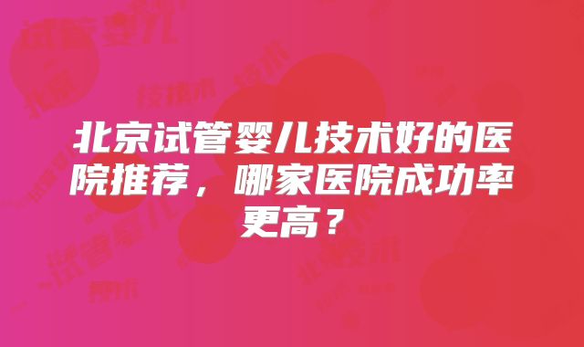 北京试管婴儿技术好的医院推荐，哪家医院成功率更高？