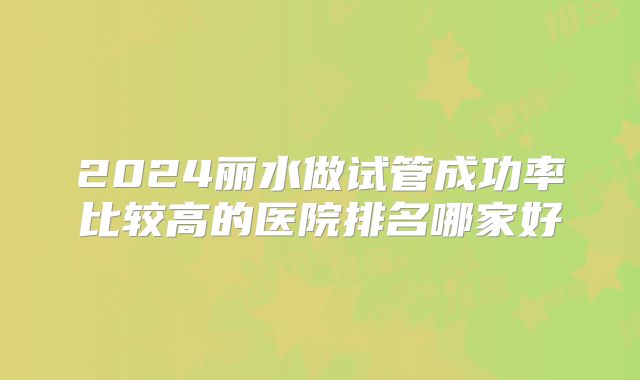2024丽水做试管成功率比较高的医院排名哪家好