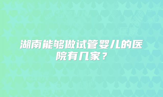湖南能够做试管婴儿的医院有几家？