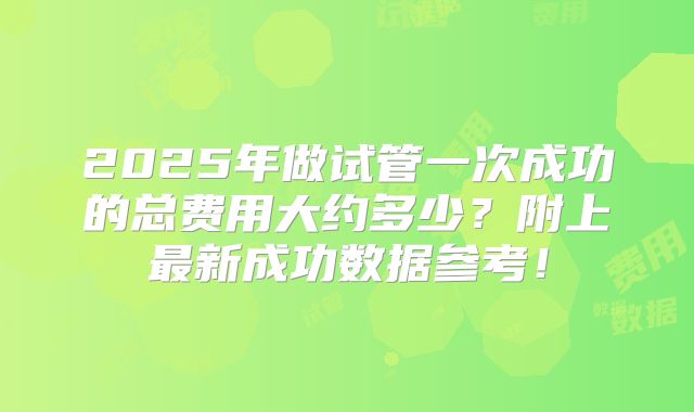 2025年做试管一次成功的总费用大约多少？附上最新成功数据参考！