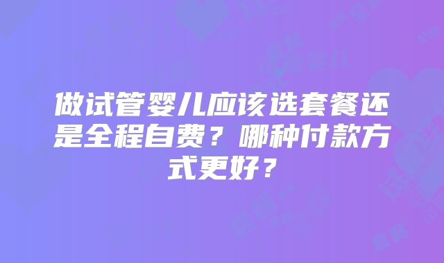 做试管婴儿应该选套餐还是全程自费？哪种付款方式更好？