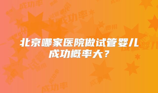 北京哪家医院做试管婴儿成功概率大?
