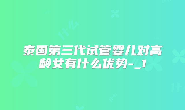 泰国第三代试管婴儿对高龄女有什么优势-_1