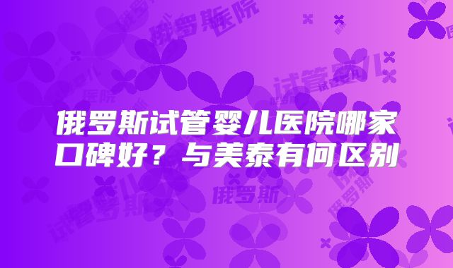 俄罗斯试管婴儿医院哪家口碑好？与美泰有何区别