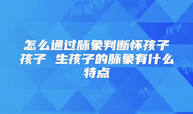 怎么通过脉象判断怀孩子孩子 生孩子的脉象有什么特点