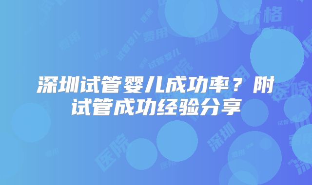 深圳试管婴儿成功率？附试管成功经验分享