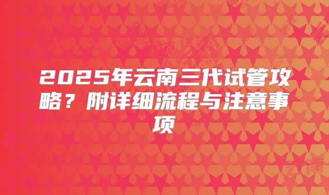 2025年云南三代试管攻略？附详细流程与注意事项