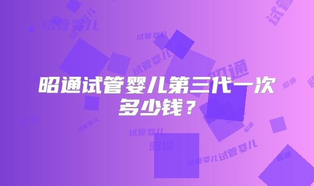 昭通试管婴儿第三代一次多少钱？