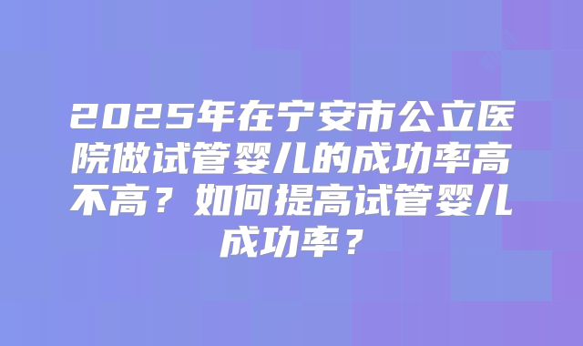 2025年在宁安市公立医院做试管婴儿的成功率高不高?如何提高试管婴儿成功率?