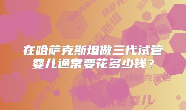 在哈萨克斯坦做三代试管婴儿通常要花多少钱？