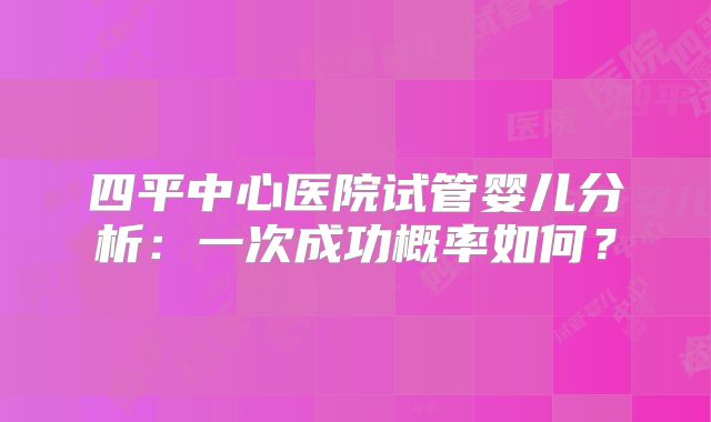 四平中心医院试管婴儿分析：一次成功概率如何？