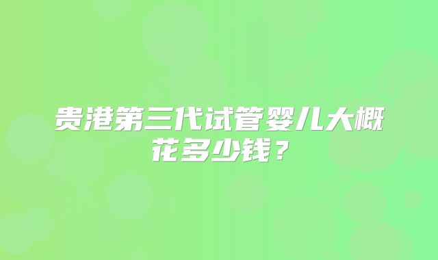 贵港第三代试管婴儿大概花多少钱？