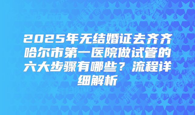 2025年无结婚证去齐齐哈尔市第一医院做试管的六大步骤有哪些?流程详细解析