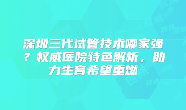 深圳三代试管技术哪家强？权威医院特色解析，助力生育希望重燃