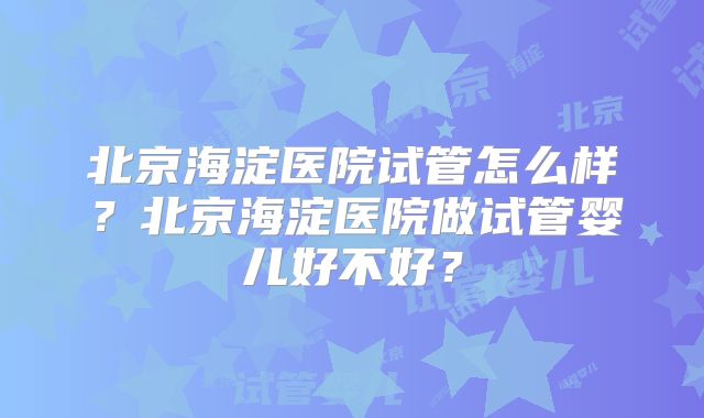 北京海淀医院试管怎么样?北京海淀医院做试管婴儿好不好?