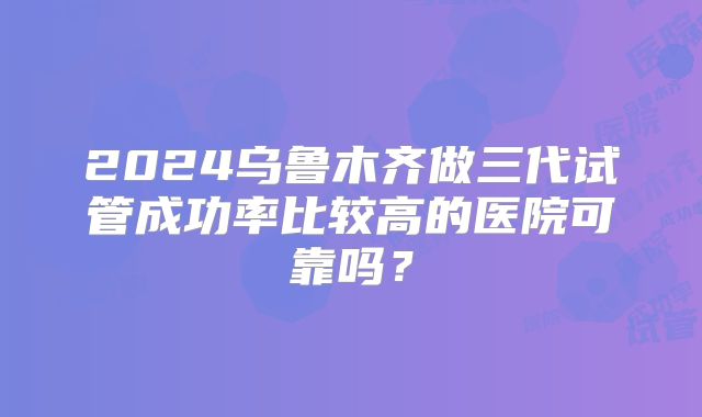2024乌鲁木齐做三代试管成功率比较高的医院可靠吗？