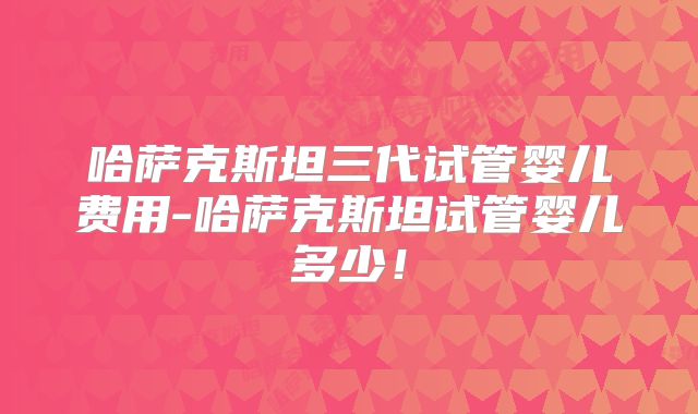 哈萨克斯坦三代试管婴儿费用-哈萨克斯坦试管婴儿多少！