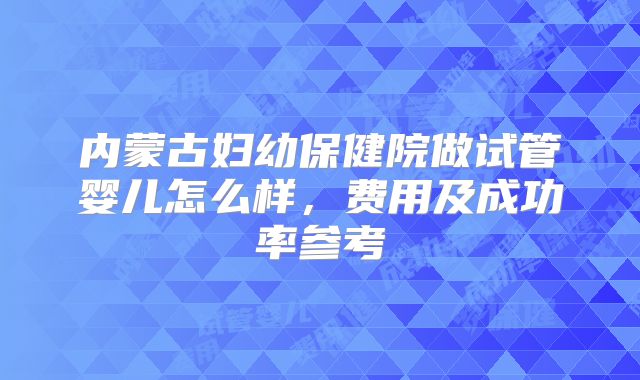 内蒙古妇幼保健院做试管婴儿怎么样，费用及成功率参考