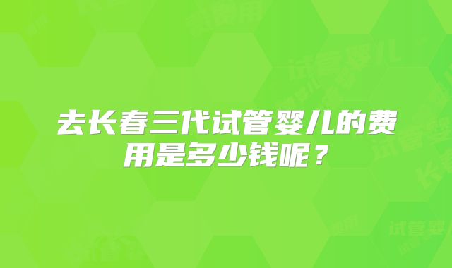 去长春三代试管婴儿的费用是多少钱呢？