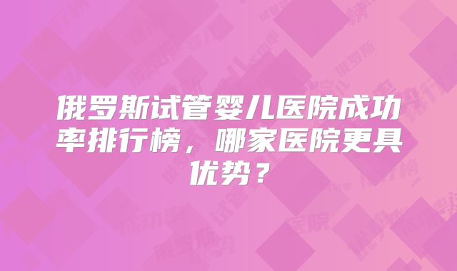 俄罗斯试管婴儿医院成功率排行榜，哪家医院更具优势？
