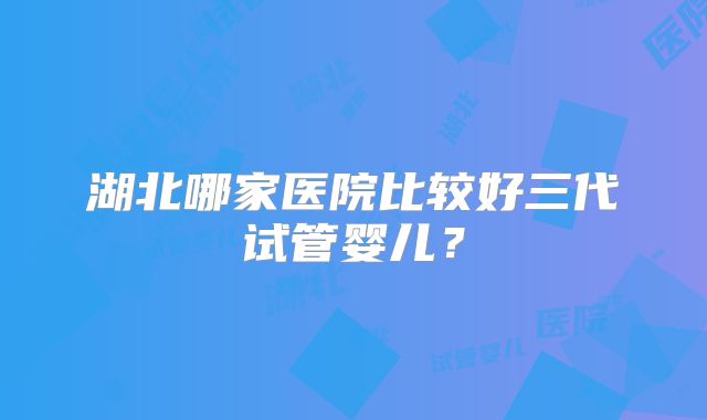 湖北哪家医院比较好三代试管婴儿？