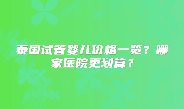 泰国试管婴儿价格一览?哪家医院更划算?