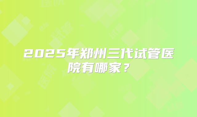 2025年郑州三代试管医院有哪家?