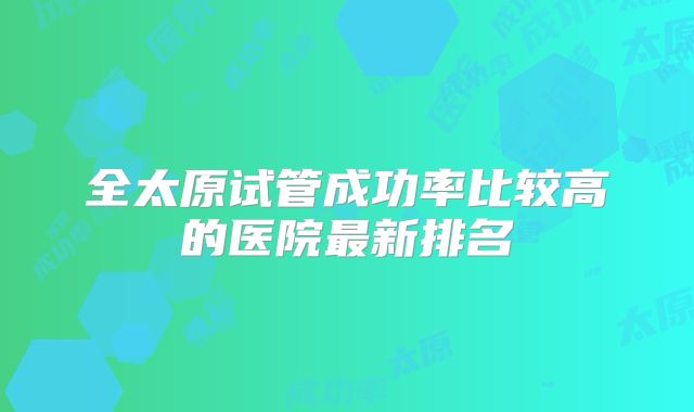 全太原试管成功率比较高的医院最新排名